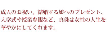 成人のお祝い、結婚する娘へのプレゼント、入学式や授業参観など、真珠は女性の人生を華やかにしてくれます。